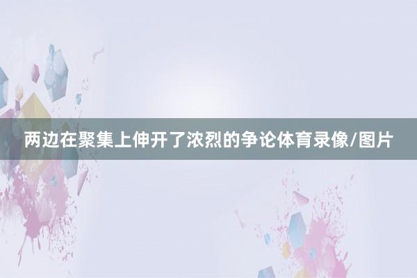 两边在聚集上伸开了浓烈的争论体育录像/图片