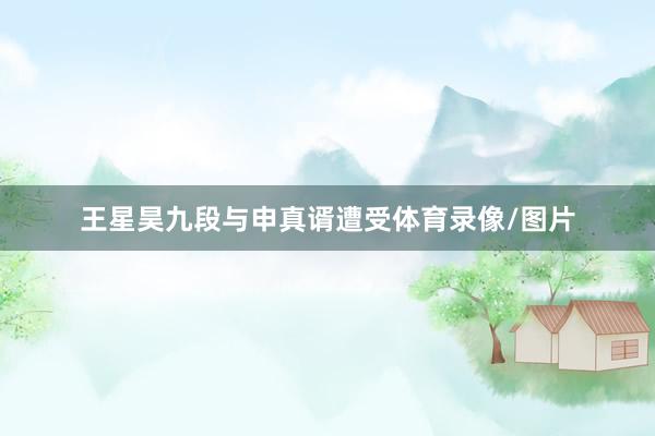王星昊九段与申真谞遭受体育录像/图片