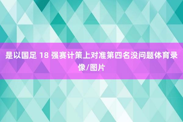 是以国足 18 强赛计策上对准第四名没问题体育录像/图片