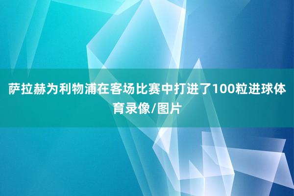 萨拉赫为利物浦在客场比赛中打进了100粒进球体育录像/图片