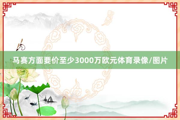 马赛方面要价至少3000万欧元体育录像/图片