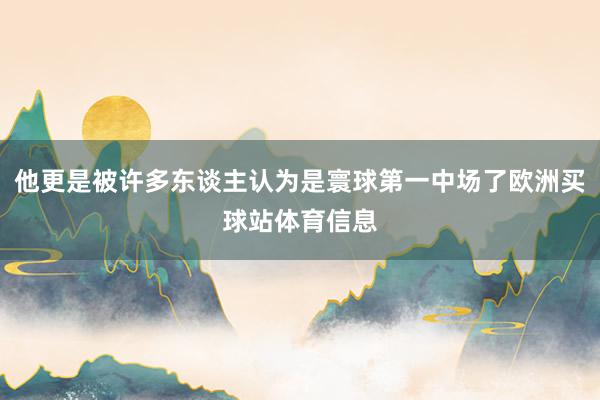 他更是被许多东谈主认为是寰球第一中场了欧洲买球站体育信息