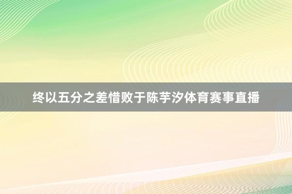 终以五分之差惜败于陈芋汐体育赛事直播