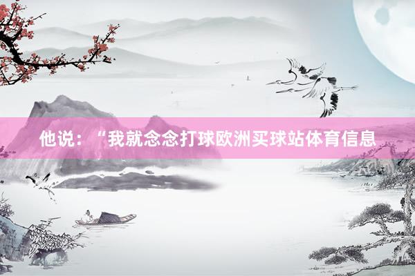 他说：“我就念念打球欧洲买球站体育信息