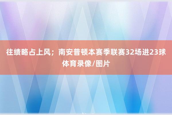 往绩略占上风；南安普顿本赛季联赛32场进23球体育录像/图片