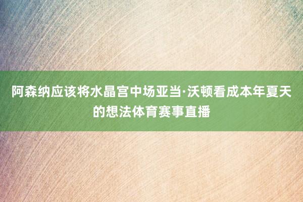 阿森纳应该将水晶宫中场亚当·沃顿看成本年夏天的想法体育赛事直播
