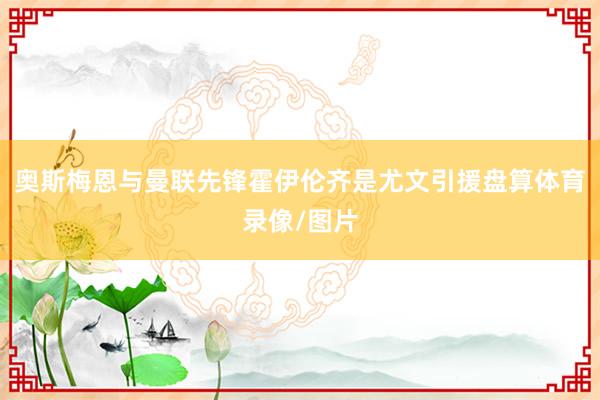 奥斯梅恩与曼联先锋霍伊伦齐是尤文引援盘算体育录像/图片