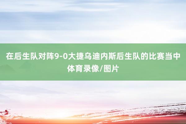 在后生队对阵9-0大捷乌迪内斯后生队的比赛当中体育录像/图片