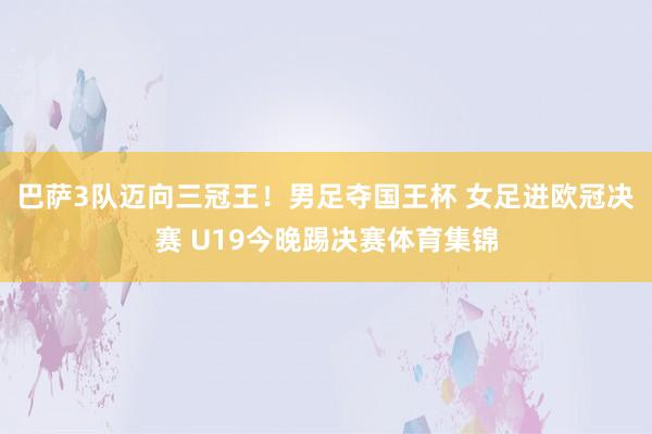 巴萨3队迈向三冠王！男足夺国王杯 女足进欧冠决赛 U19今晚踢决赛体育集锦