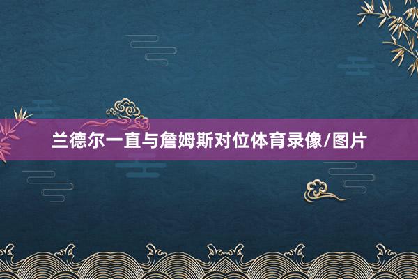 兰德尔一直与詹姆斯对位体育录像/图片