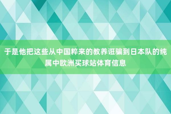 于是他把这些从中国粹来的教养诳骗到日本队的纯属中欧洲买球站体育信息