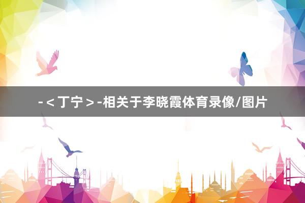 -＜丁宁＞-相关于李晓霞体育录像/图片