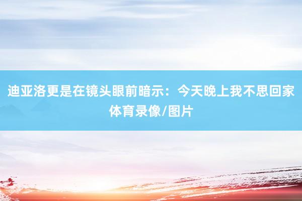 迪亚洛更是在镜头眼前暗示：今天晚上我不思回家体育录像/图片