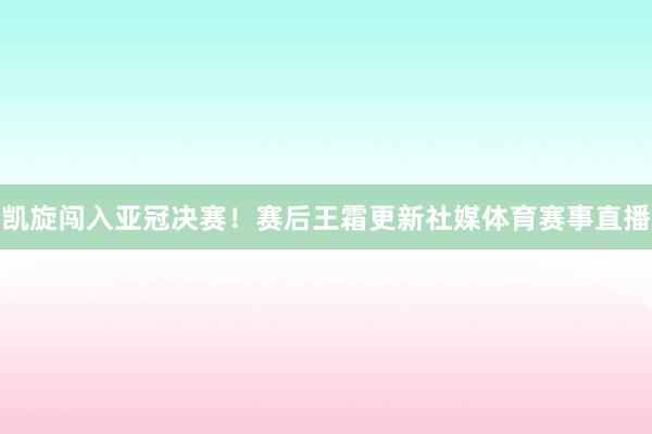 凯旋闯入亚冠决赛！赛后王霜更新社媒体育赛事直播