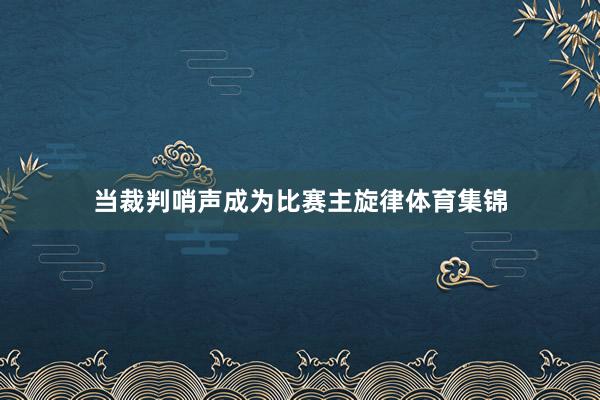 当裁判哨声成为比赛主旋律体育集锦
