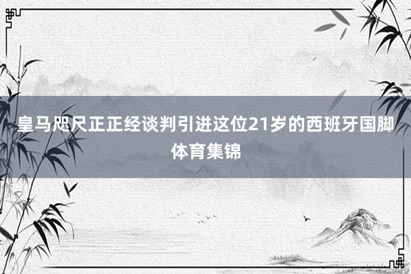 皇马咫尺正正经谈判引进这位21岁的西班牙国脚体育集锦