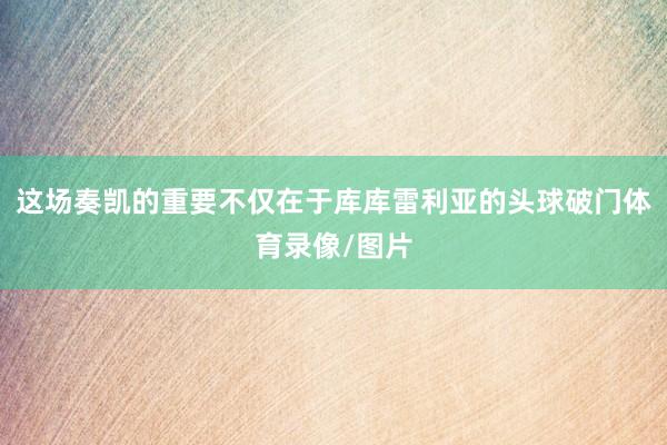 这场奏凯的重要不仅在于库库雷利亚的头球破门体育录像/图片