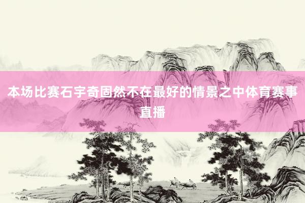 本场比赛石宇奇固然不在最好的情景之中体育赛事直播
