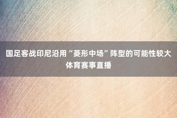国足客战印尼沿用“菱形中场”阵型的可能性较大体育赛事直播