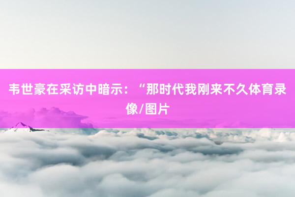 韦世豪在采访中暗示：“那时代我刚来不久体育录像/图片