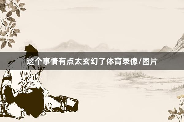 这个事情有点太玄幻了体育录像/图片