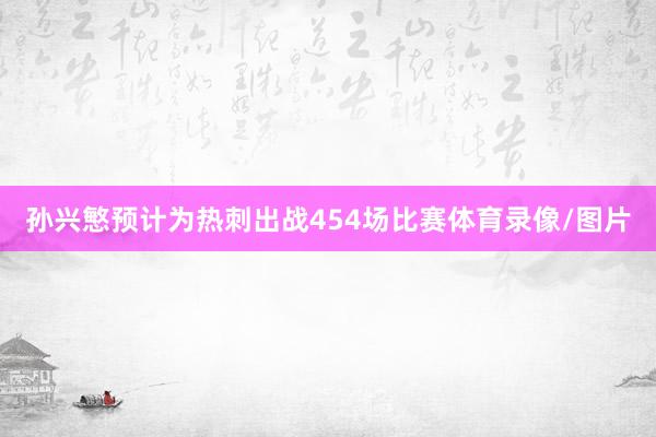 孙兴慜预计为热刺出战454场比赛体育录像/图片