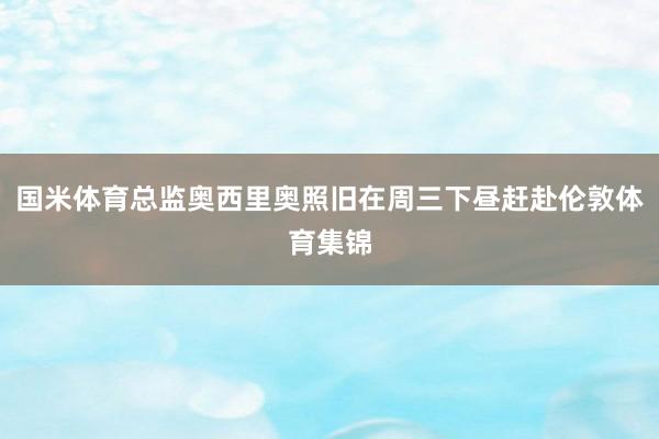 国米体育总监奥西里奥照旧在周三下昼赶赴伦敦体育集锦