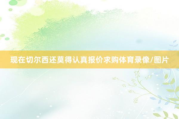 现在切尔西还莫得认真报价求购体育录像/图片