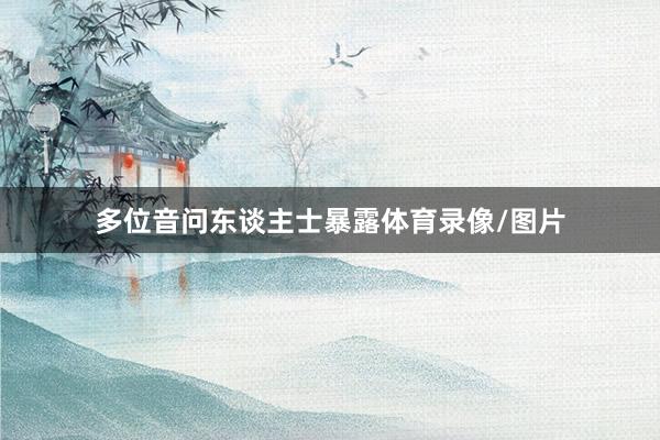 多位音问东谈主士暴露体育录像/图片