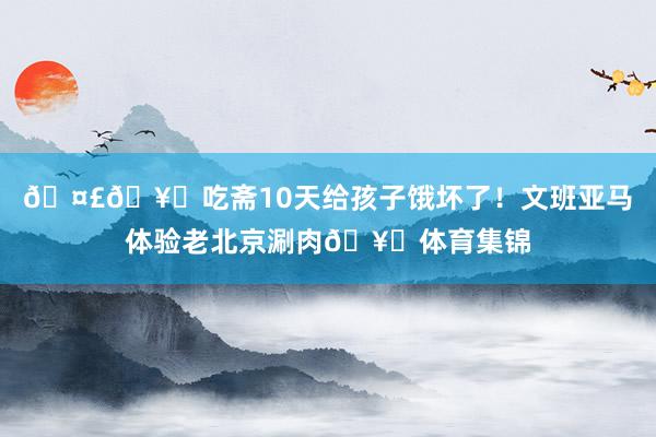 🤣🥒吃斋10天给孩子饿坏了！文班亚马体验老北京涮肉🥘体育集锦
