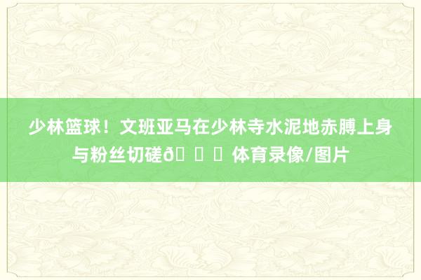 少林篮球！文班亚马在少林寺水泥地赤膊上身与粉丝切磋👀体育录像/图片