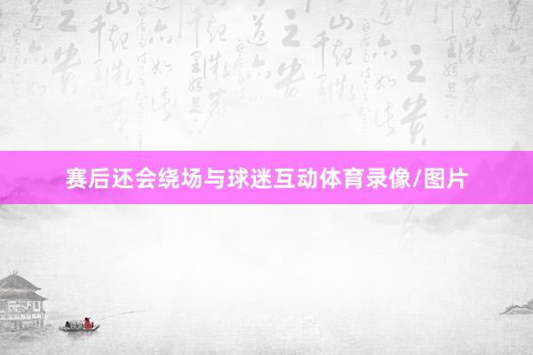 赛后还会绕场与球迷互动体育录像/图片
