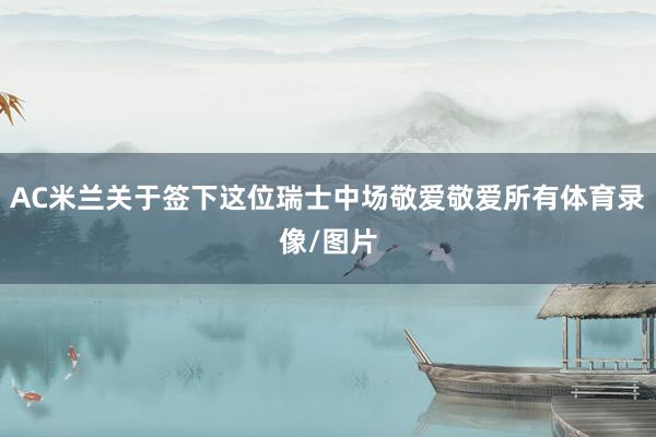 AC米兰关于签下这位瑞士中场敬爱敬爱所有体育录像/图片