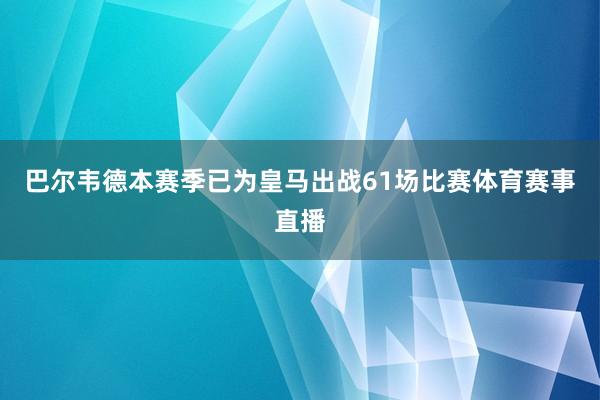 巴尔韦德本赛季已为皇马出战61场比赛体育赛事直播