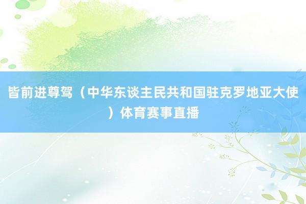 皆前进尊驾（中华东谈主民共和国驻克罗地亚大使）体育赛事直播