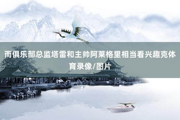 而俱乐部总监塔雷和主帅阿莱格里相当看兴趣克体育录像/图片