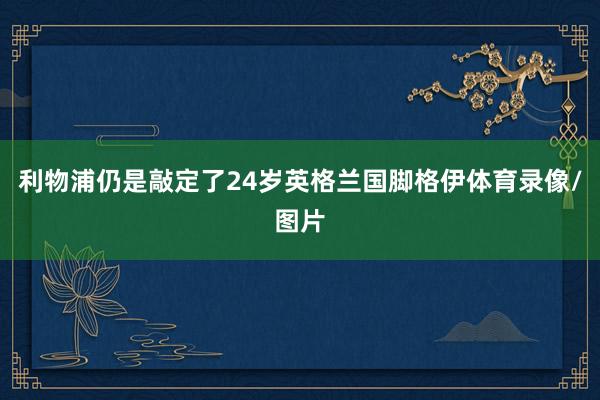 利物浦仍是敲定了24岁英格兰国脚格伊体育录像/图片