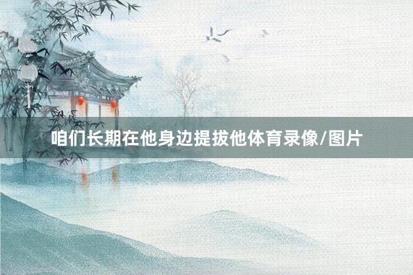 咱们长期在他身边提拔他体育录像/图片