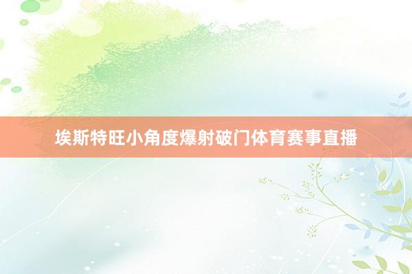 埃斯特旺小角度爆射破门体育赛事直播