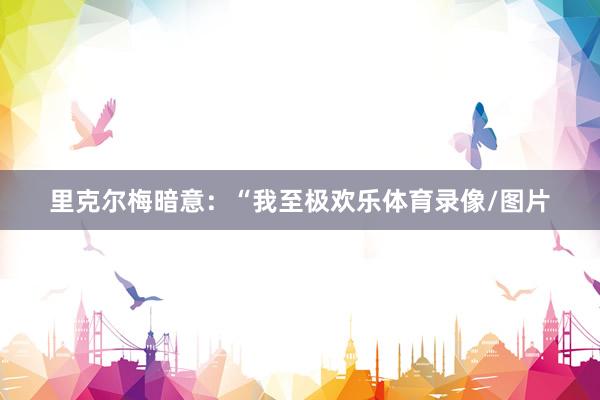 里克尔梅暗意：“我至极欢乐体育录像/图片